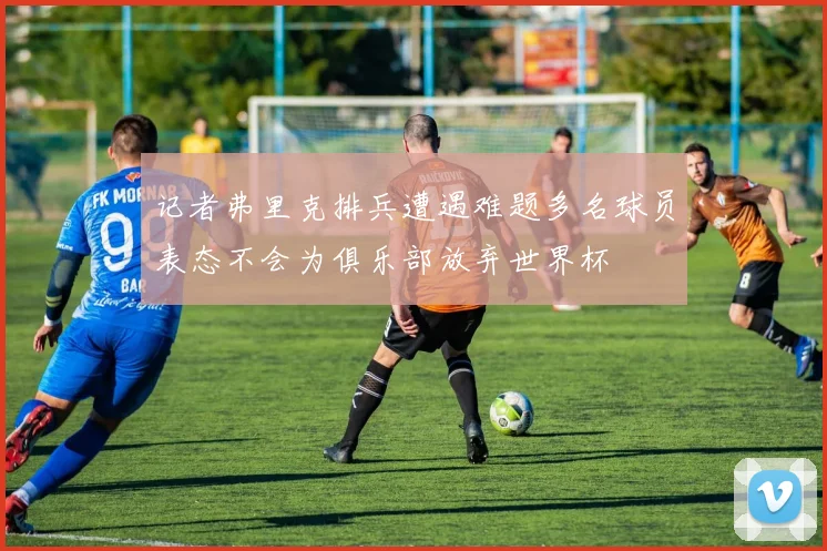 记者弗里克排兵遭遇难题多名球员表态不会为俱乐部放弃世界杯