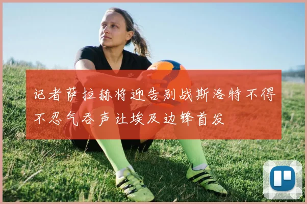 记者萨拉赫将迎告别战斯洛特不得不忍气吞声让埃及边锋首发