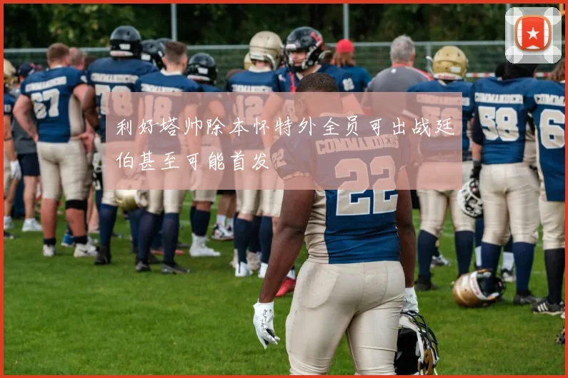 利好塔帅除本怀特外全员可出战廷伯甚至可能首发